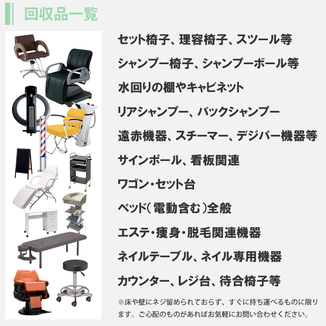回収一覧。セット椅子、理容椅子、スツール等。シャンプー椅子、シャンプーボール等。水回りの棚やキャビネット。リアシャンプー、バックシャンプー。遠赤機器、スチーマー、デジパー機器等。サインポール、看板関連。ワゴン・セット台。ベッド（電動含む）全般。エステ・痩身・脱毛関連機器。ネイルテーブル、ネイル専用機器。カウンター、レジ台、待合椅子等。※床や壁にネジ留められておらず、すぐに持ち運べるものに限ります。ご心配のものがあればお気軽にお問い合わせください。
